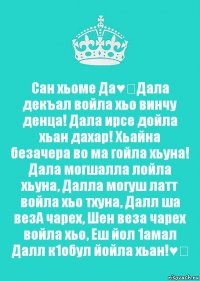 Сан хьоме Да♥️Дала декъал войла хьо винчу денца! Дала ирсе дойла хьан дахар! Хьайна безачера во ма гойла хьуна! Дала могшалла лойла хьуна, Далла могуш латт войла хьо тхуна, Далл ша везА чарех, Шен веза чарех войла хьо, Еш йол 1амал Далл к1обул йойла хьан!♥️