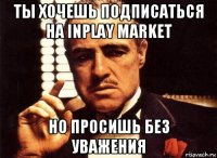 ты хочешь подписаться на inplay market но просишь без уважения