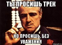 ты просишь трек но просишь, без уважения