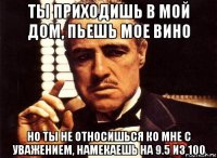 ты приходишь в мой дом, пьешь мое вино но ты не относишься ко мне с уважением, намекаешь на 9.5 из 100