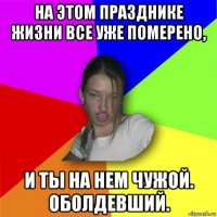 на этом празднике жизни все уже померено, и ты на нем чужой. оболдевший.