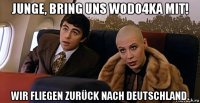 junge, bring uns wodo4ka mit! wir fliegen zurück nach deutschland.