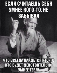 если считаешь себя умнее кого-то, не забывай что всегда найдется кто-то кто будет действительно умнее тебя!