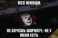 псс юноша не хочешь шарик?!,- не у меня есть