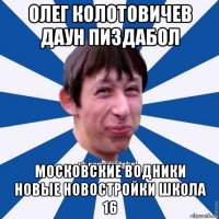 олег колотовичев даун пиздабол московские водники новые новостройки школа 16