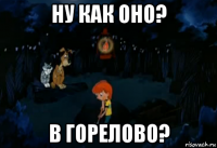 ну как оно? в горелово?