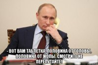  - вот вам таблетка. половина от головы, половина от жопы. смотрите не перепутайте!