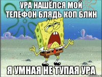 ура нашёлся мой телефон блядь коп блин я умная не тупая ура