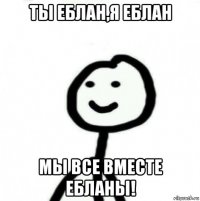 ты еблан,я еблан мы все вместе ебланы!