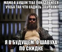 мама:в бущем тебе понадобится учеба так что садись за уроки я в будущем: о шавуха по скидке