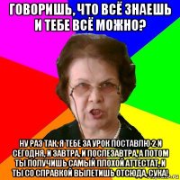 говоришь, что всё знаешь и тебе всё можно? ну раз так, я тебе за урок поставлю 2 и сегодня, и завтра, и послезавтра, а потом ты получишь самый плохой аттестат, и ты со справкой вылетишь отсюда, сука!