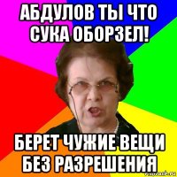 абдулов ты что сука оборзел! берет чужие вещи без разрешения