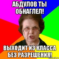 абдулов ты обнаглел! выходит из класса без разрешения!