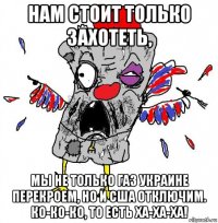 нам стоит только захотеть, мы не только газ украине перекроем, но и сша отключим. ко-ко-ко, то есть ха-ха-ха!