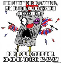 нам стоит только захотеть, мы не только газ украине перекроем, но и в сша отключим. ко-ко-ко, то есть ха-ха-ха!