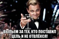  выпьем за тех, кто поставил цель и не отвлёкся!