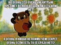 но огонь это очень уж хитрый предмет всякое вещь или есть или нет а огонь я никак не пойму чём секрет огонь если есть то её сразу нет!?