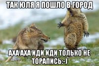 так юля я пошло в город аха аха иди иди только не торапись:-)