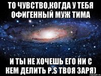 то чувство,когда у тебя офигенный муж тима и ты не хочешь его ни с кем делить p.s твоя заря)