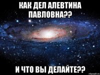 как дел алевтина павловна?? и что вы делайте??