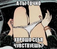 а ты точно хорошо себя чувствуешь?