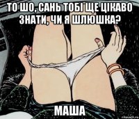 то шо, сань тобі ще цікаво знати, чи я шлюшка? маша