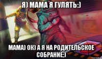 я) мама я гулять:) мама) ок) а я на родительское собрание;)