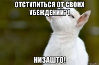 отступиться от своих убеждений?! низашто!