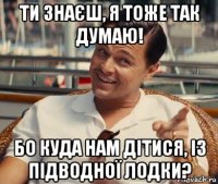 ти знаєш, я тоже так думаю! бо куда нам дітися, із підводної лодки?