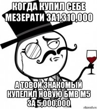 когда купил себе мезерати за1,310,000 а товой знакомый купелил новую бмв м5 за 5,000,000