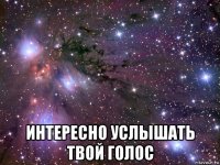  интересно услышать твой голос