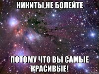 никиты,не болейте потому что вы самые красивые!