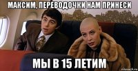 максим, переводочки нам принеси мы в 15 летим