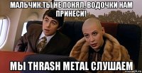 мальчик,ты не понял, водочки нам принеси! мы thrash metal слушаем