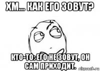 хм... как его зовут? кто-то: его не зовут, он сам приходит.