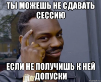 ты можешь не сдавать сессию если не получишь к ней допуски