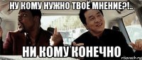 ну кому нужно твоё мнение?!.. ни кому конечно