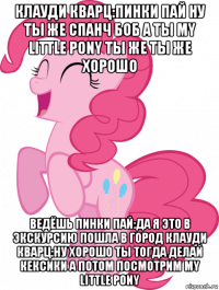 клауди кварц:пинки пай ну ты же спанч боб а ты my little pony ты же ты же хорошо ведёшь пинки пай:да я это в экскурсию пошла в город клауди кварц:ну хорошо ты тогда делай кексики а потом посмотрим my little pony