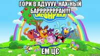 гори в адуууу, нах*ньій баррррррран!!! ем цє