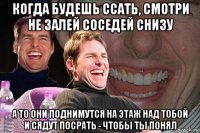 когда будешь ссать, смотри не залей соседей снизу а то они поднимутся на этаж над тобой и сядут посрать - чтобы ты понял