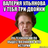 валерия ульянова у тебя три двойки по технологии по обществознанию и по истории