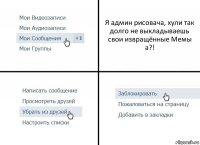 Я админ рисовача, хули так долго не выкладываешь свои извращённые Мемы а?!