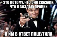 это потому, что они сказали, что я создаю пробки я им в ответ пошутила