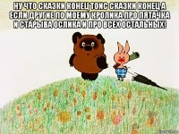 ну что сказки конец тоис сказки конец а если другие по моему кролика про пятачка и старыва ослика и про всех остальных! 