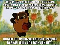 лучший подарок по моему мен！это с ослик сразу поймёт даже немножечко чайная ложечка это уже хорошо ну а тем более целый горшок! но мен это очень уж хитрый предмет всякая вещь или есть или нет？