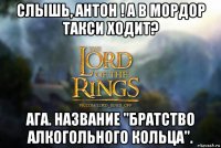 слышь, антон ! а в мордор такси ходит? ага. название "братство алкогольного кольца".