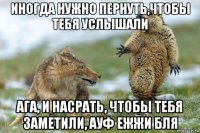 иногда нужно пернуть,чтобы тебя услышали ага, и насрать, чтобы тебя заметили, ауф ежжи бля