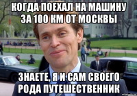 когда поехал на машину за 100 км от москвы знаете, я и сам своего рода путешественник