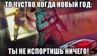 то чуство когда новый год: ты не испортишь ничего!