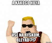 a kakogo huya vse na ryskom, bleyad'?!?